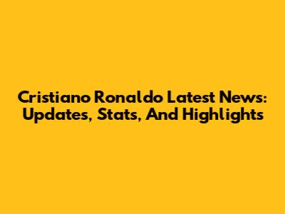 Cristiano Ronaldo Latest News: Updates, Stats, And Highlights