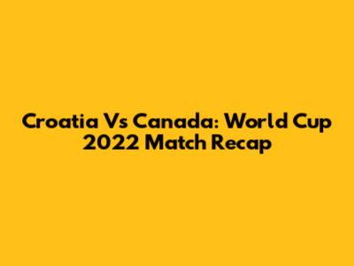 Croatia Vs Canada: World Cup 2022 Match Recap