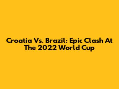 Croatia Vs. Brazil: Epic Clash At The 2022 World Cup