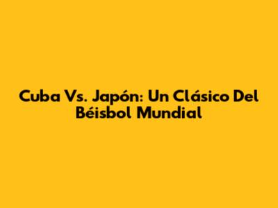 Cuba Vs. Japón: Un Clásico Del Béisbol Mundial