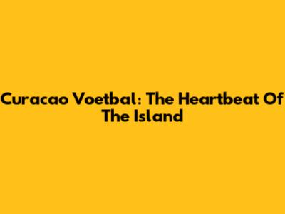 Curacao Voetbal: The Heartbeat Of The Island