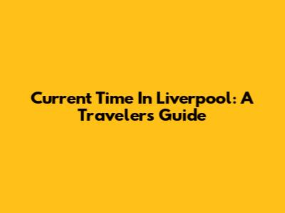 Current Time In Liverpool: A Traveler's Guide