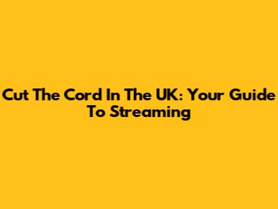 Cut The Cord In The UK: Your Guide To Streaming