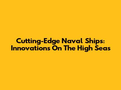 Cutting-Edge Naval Ships: Innovations On The High Seas