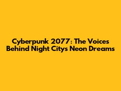 Cyberpunk 2077: The Voices Behind Night City's Neon Dreams
