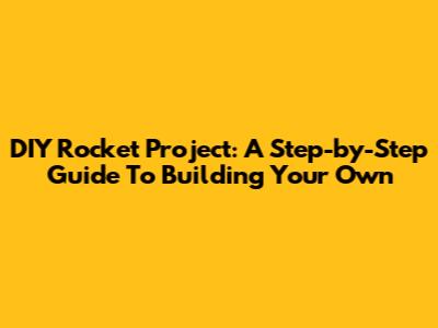 DIY Rocket Project: A Step-by-Step Guide To Building Your Own