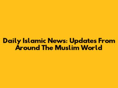 Daily Islamic News: Updates From Around The Muslim World