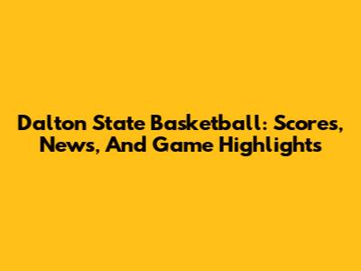 Dalton State Basketball: Scores, News, And Game Highlights