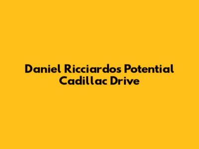 Daniel Ricciardo's Potential Cadillac Drive