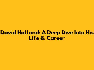 David Holland: A Deep Dive Into His Life & Career