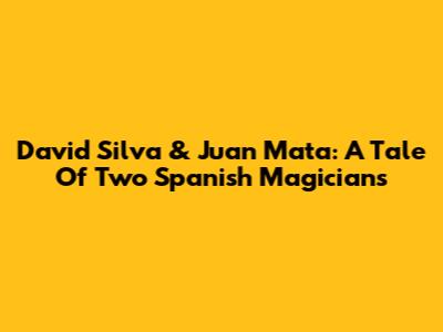 David Silva & Juan Mata: A Tale Of Two Spanish Magicians