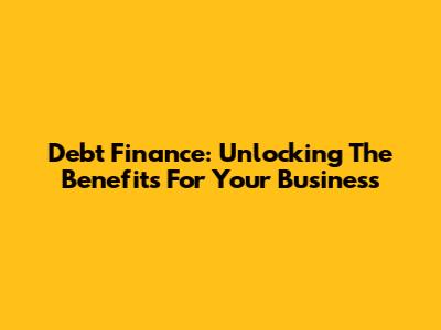 Debt Finance: Unlocking The Benefits For Your Business