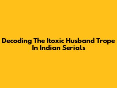 Decoding The 'Itoxic Husband' Trope In Indian Serials