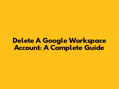 Delete A Google Workspace Account: A Complete Guide