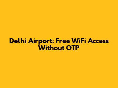 Delhi Airport: Free WiFi Access Without OTP