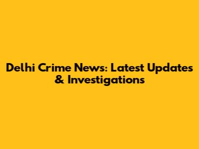 Delhi Crime News: Latest Updates & Investigations