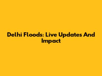 Delhi Floods: Live Updates And Impact