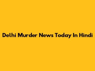 Delhi Murder News Today In Hindi