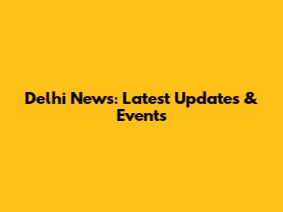 Delhi News: Latest Updates & Events
