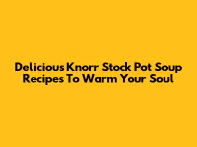 Delicious Knorr Stock Pot Soup Recipes To Warm Your Soul