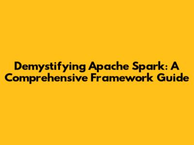 Demystifying Apache Spark: A Comprehensive Framework Guide