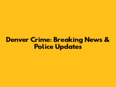Denver Crime: Breaking News & Police Updates