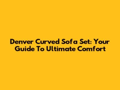Denver Curved Sofa Set: Your Guide To Ultimate Comfort