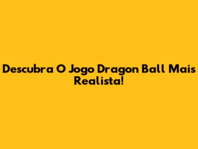 Descubra O Jogo Dragon Ball Mais Realista!