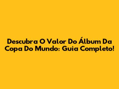 Descubra O Valor Do Álbum Da Copa Do Mundo: Guia Completo!
