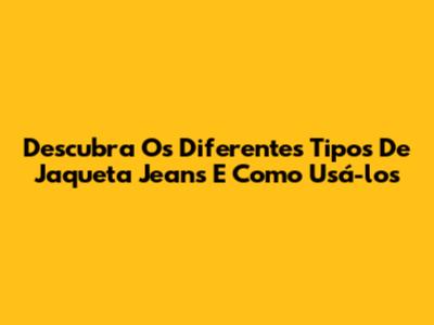 Descubra Os Diferentes Tipos De Jaqueta Jeans E Como Usá-los