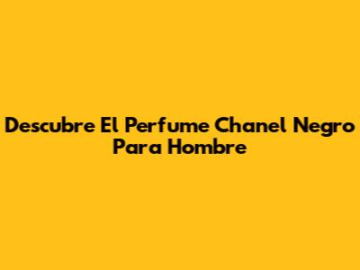 Descubre El Perfume Chanel Negro Para Hombre