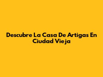 Descubre La Casa De Artigas En Ciudad Vieja