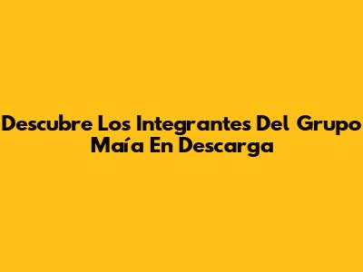 Descubre Los Integrantes Del Grupo Maía En Descarga