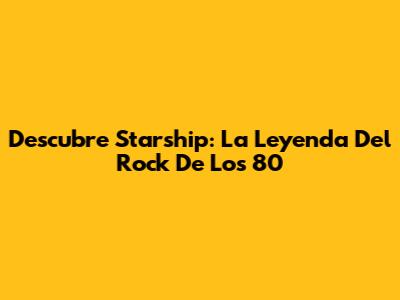 Descubre Starship: La Leyenda Del Rock De Los 80