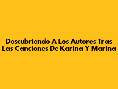 Descubriendo A Los Autores Tras Las Canciones De Karina Y Marina