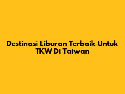 Destinasi Liburan Terbaik Untuk TKW Di Taiwan
