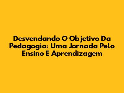 Desvendando O Objetivo Da Pedagogia: Uma Jornada Pelo Ensino E Aprendizagem