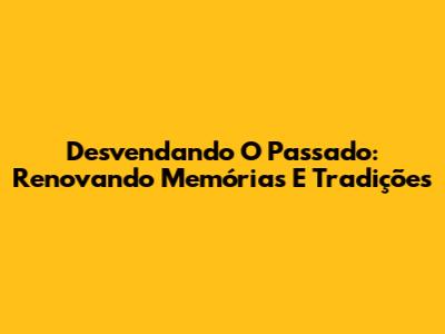 Desvendando O Passado: Renovando Memórias E Tradições