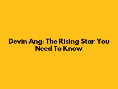Devin Ang: The Rising Star You Need To Know