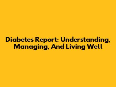 Diabetes Report: Understanding, Managing, And Living Well