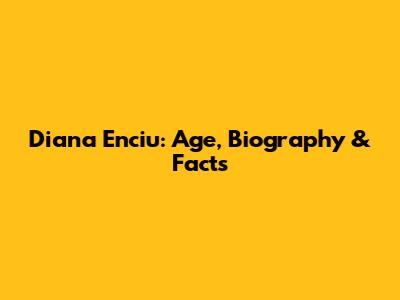 Diana Enciu: Age, Biography & Facts