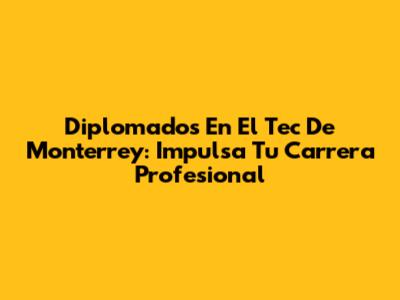 Diplomados En El Tec De Monterrey: Impulsa Tu Carrera Profesional