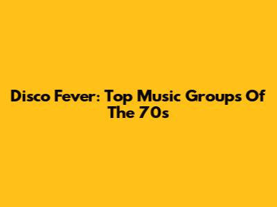 Disco Fever: Top Music Groups Of The 70s