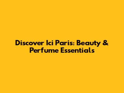 Discover Ici Paris: Beauty & Perfume Essentials