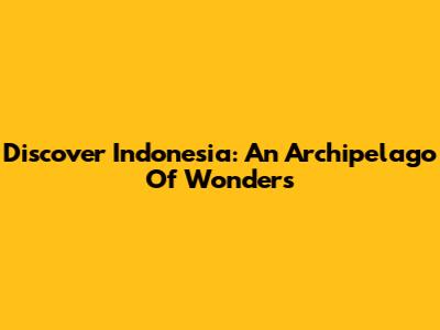 Discover Indonesia: An Archipelago Of Wonders
