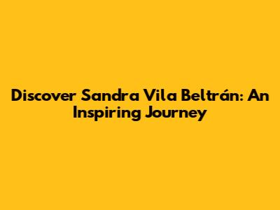Discover Sandra Vila Beltrán: An Inspiring Journey