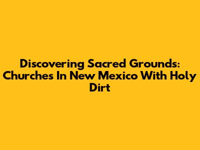 Discovering Sacred Grounds: Churches In New Mexico With Holy Dirt