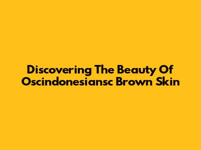 Discovering The Beauty Of Oscindonesiansc Brown Skin