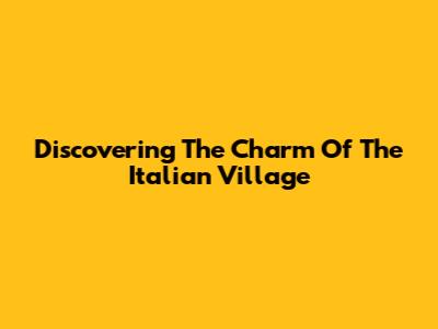 Discovering The Charm Of The Italian Village