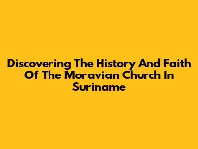 Discovering The History And Faith Of The Moravian Church In Suriname